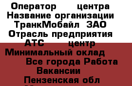 Оператор Call-центра › Название организации ­ ТранкМобайл, ЗАО › Отрасль предприятия ­ АТС, call-центр › Минимальный оклад ­ 30 000 - Все города Работа » Вакансии   . Пензенская обл.,Мокшанский р-н